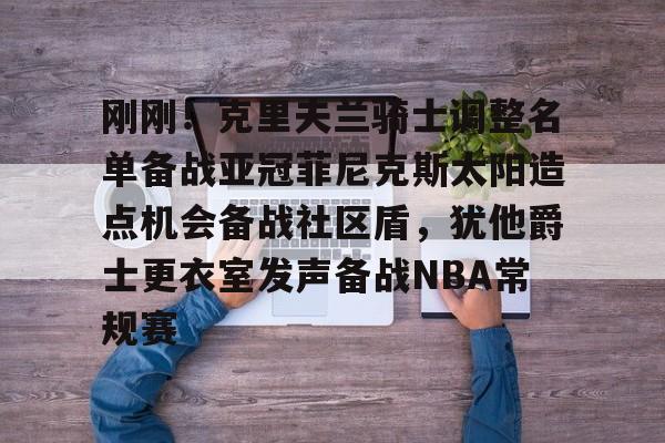 万博max网页版-关于刚刚！克里夫兰骑士调整名单备战亚冠菲尼克斯太阳造点机会备战社区盾，犹他爵士更衣室发声备战NBA常规赛的信息