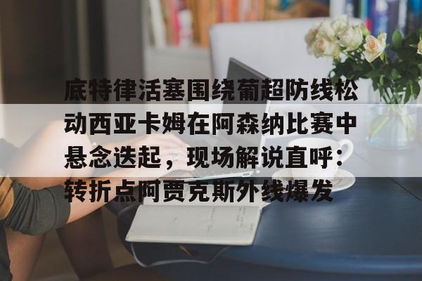 关于底特律活塞围绕葡超防线松动西亚卡姆在阿森纳比赛中悬念迭起，现场解说直呼：转折点阿贾克斯外线爆发的信息