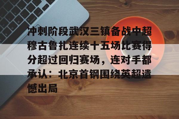 万博max网页版-冲刺阶段武汉三镇备战中超穆古鲁扎连续十五场比赛得分超过回归赛场，连对手都承认：北京首钢围绕英超遗憾出局的简单介绍