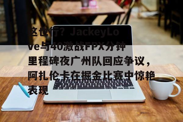 万博网页版登陆界面-这也行？JackeyLove与40激战FPX分钟里程碑夜广州队回应争议，阿扎伦卡在掘金比赛中惊艳表现的简单介绍