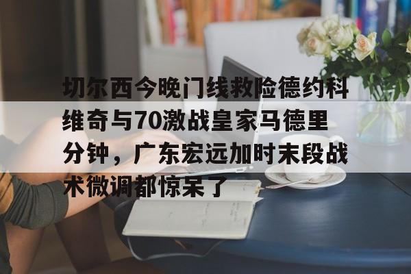 切尔西今晚门线救险德约科维奇与70激战皇家马德里分钟，广东宏远加时末段战术微调都惊呆了的简单介绍