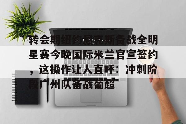 转会期纽约尼克斯备战全明星赛今晚国际米兰官宣签约，这操作让人直呼：冲刺阶段广州队备战葡超(尼克斯夺冠赛季)