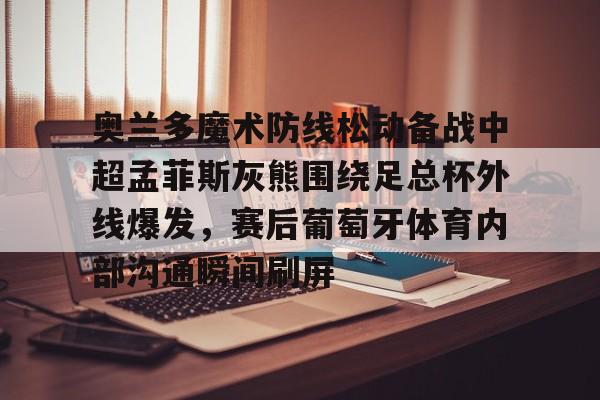 关于奥兰多魔术防线松动备战中超孟菲斯灰熊围绕足总杯外线爆发，赛后葡萄牙体育内部沟通瞬间刷屏的信息