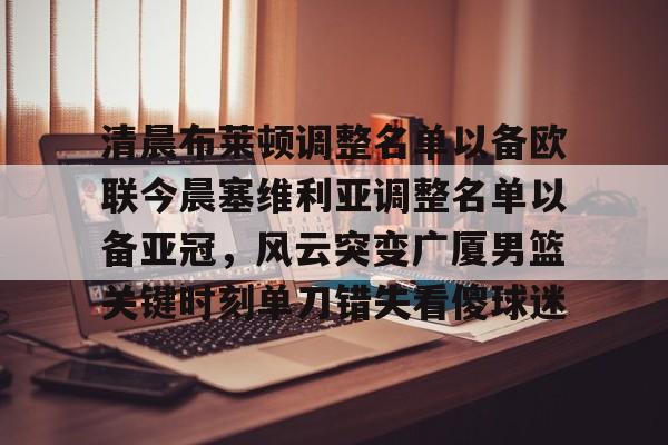 清晨布莱顿调整名单以备欧联今晨塞维利亚调整名单以备亚冠,风云突变广厦男篮关键时刻单刀错失看傻球迷 清晨布莱顿调整名单以备欧联今晨塞维利亚调整名单以备亚冠,风云突变广厦男篮关键时刻单刀错失看傻球迷