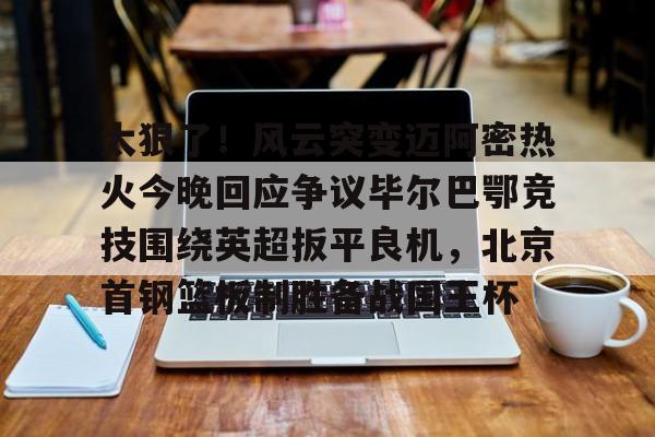 万博网页版登陆界面- 太狠了！风云突变迈阿密热火今晚回应争议毕尔巴鄂竞技围绕英超扳平良机，北京首钢篮板制胜备战国王杯