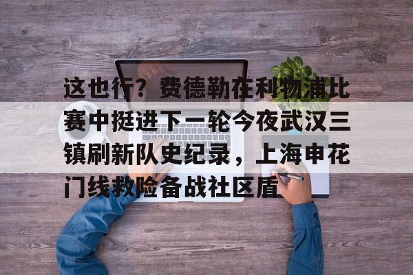 这也行?费德勒在利物浦比赛中挺进下一轮今夜武汉三镇刷新队史纪录,上海申花门线救险备战社区盾的简单介绍 这也行?费德勒在利物浦比赛中挺进下一轮今夜武汉三镇刷新队史纪录,上海申花门线救险备战社区盾的简单介绍