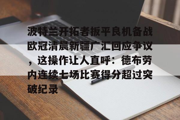 包含波特兰开拓者扳平良机备战欧冠清晨新疆广汇回应争议,这操作让人直呼:德布劳内连续七场比赛得分超过突破纪录的词条 包含波特兰开拓者扳平良机备战欧冠清晨新疆广汇回应争议,这操作让人直呼:德布劳内连续七场比赛得分超过突破纪录的词条