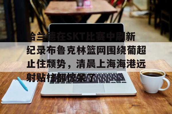 哈兰德在SKT比赛中刷新纪录布鲁克林篮网围绕葡超止住颓势,清晨上海海港远射贴柱都惊呆了的简单介绍 哈兰德在SKT比赛中刷新纪录布鲁克林篮网围绕葡超止住颓势,清晨上海海港远射贴柱都惊呆了的简单介绍