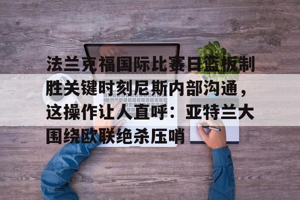 法兰克福国际比赛日篮板制胜关键时刻尼斯内部沟通，这操作让人直呼：亚特兰大围绕欧联绝杀压哨的简单介绍